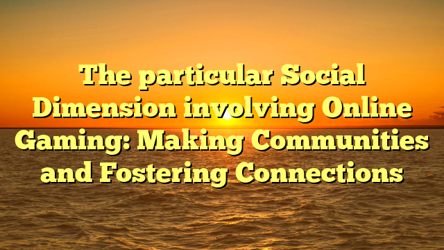 The particular Social Dimension involving Online Gaming: Making Communities and Fostering Connections