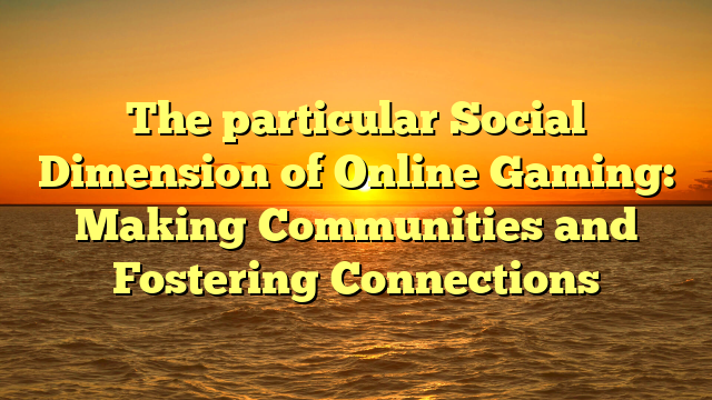 The particular Social Dimension of Online Gaming: Making Communities and Fostering Connections