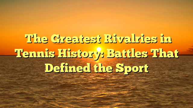 ﻿The Greatest Rivalries in Tennis History: Battles That Defined the Sport